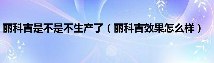  丽科吉是不是不生产了（丽科吉效果怎么样）