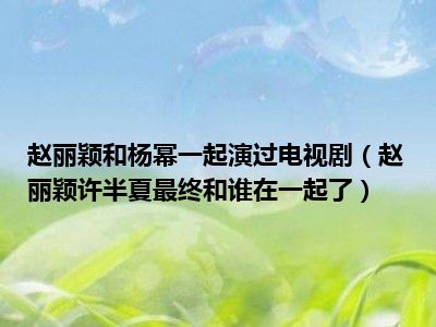 赵丽颖和杨幂一起演过电视剧（赵丽颖许半夏最终和谁在一起了）