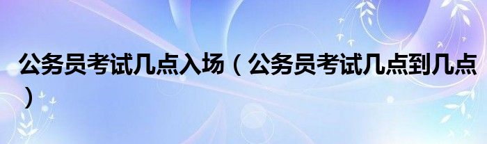  公务员考试几点入场（公务员考试几点到几点）