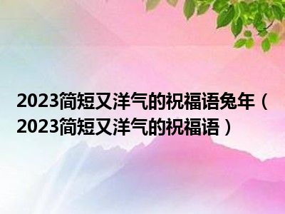 2023简短又洋气的祝福语兔年（2023简短又洋气的祝福语）