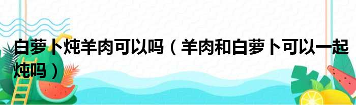 白萝卜炖羊肉可以吗（羊肉和白萝卜可以一起炖吗）