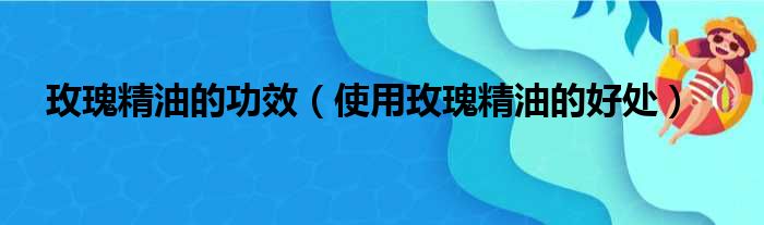 玫瑰精油的功效（使用玫瑰精油的好处）