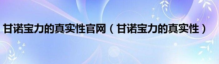  甘诺宝力的真实性官网（甘诺宝力的真实性）