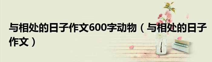  与相处的日子作文600字动物（与相处的日子作文）