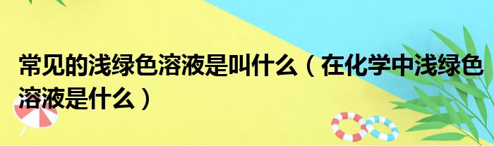 常见的浅绿色溶液是叫什么（在化学中浅绿色溶液是什么）