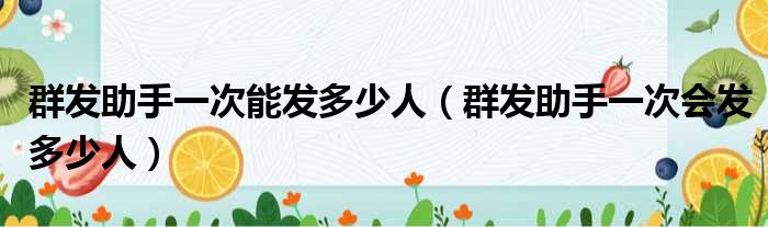 群发助手一次能发多少人（群发助手一次会发多少人）