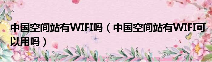 中国空间站有WIFI吗（中国空间站有WIFI可以用吗）