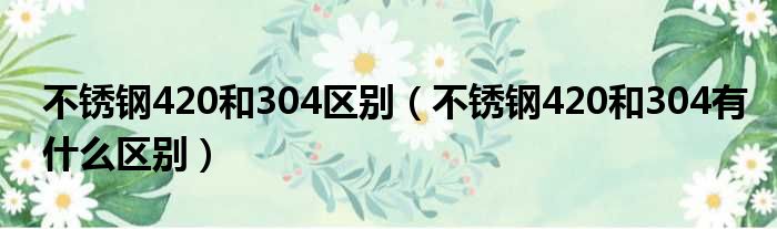 不锈钢420和304区别（不锈钢420和304有什么区别）