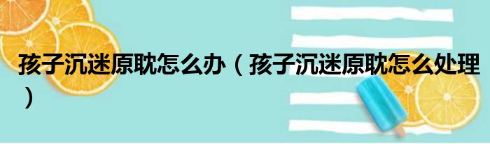 孩子沉迷原耽怎么办（孩子沉迷原耽怎么处理）