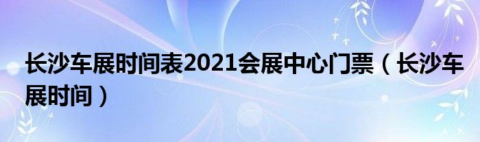  长沙车展时间表2021会展中心门票（长沙车展时间）