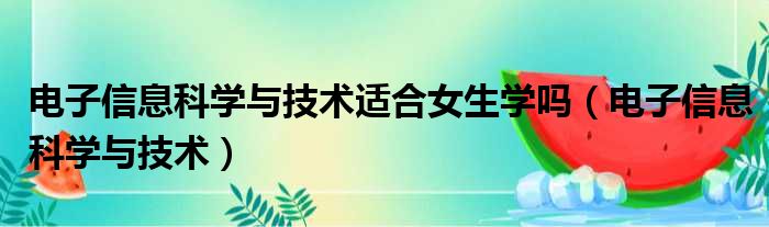 电子信息科学与技术适合女生学吗（电子信息科学与技术）