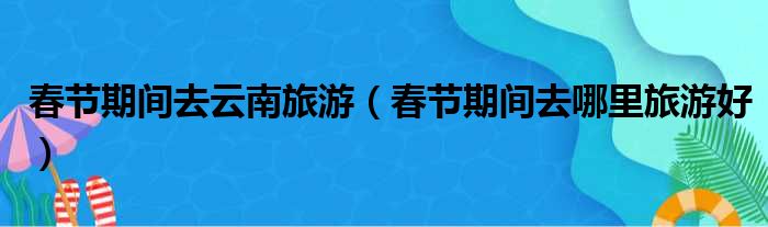 春节期间去云南旅游（春节期间去哪里旅游好）