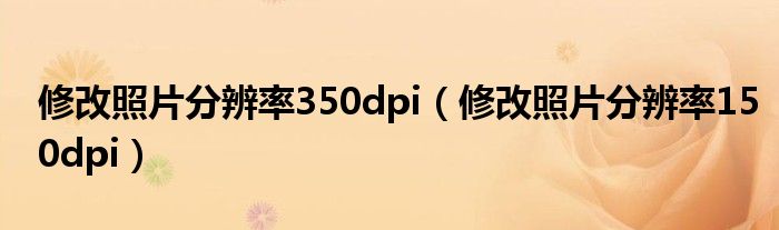  修改照片分辨率350dpi（修改照片分辨率150dpi）