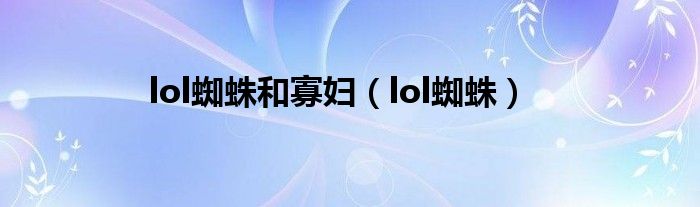  lol蜘蛛和寡妇（lol蜘蛛）