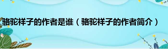 骆驼祥子的作者是谁（骆驼祥子的作者简介）