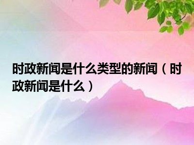 时政新闻是什么类型的新闻（时政新闻是什么）