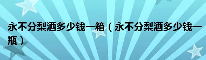  永不分梨酒多少钱一箱（永不分梨酒多少钱一瓶）