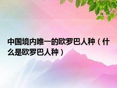 中国境内唯一的欧罗巴人种（什么是欧罗巴人种）