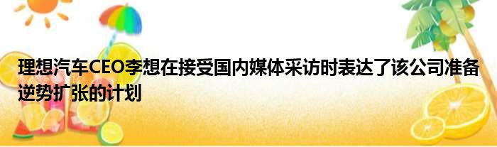 理想汽车CEO李想在接受国内媒体采访时表达了该公司准备逆势扩张的计划