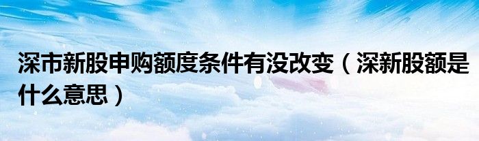  深市新股申购额度条件有没改变（深新股额是什么意思）