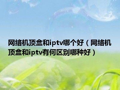 网络机顶盒和iptv哪个好（网络机顶盒和iptv有何区别哪种好）