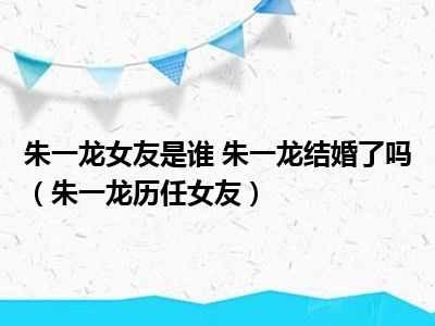 朱一龙女友是谁 朱一龙结婚了吗（朱一龙历任女友）