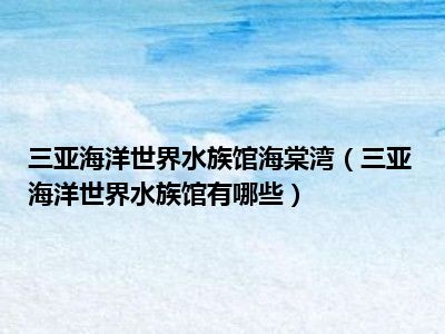 三亚海洋世界水族馆海棠湾（三亚海洋世界水族馆有哪些）