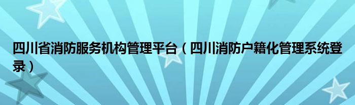  四川省消防服务机构管理平台（四川消防户籍化管理系统登录）