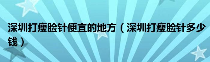  深圳打瘦脸针便宜的地方（深圳打瘦脸针多少钱）