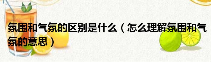 氛围和气氛的区别是什么（怎么理解氛围和气氛的意思）