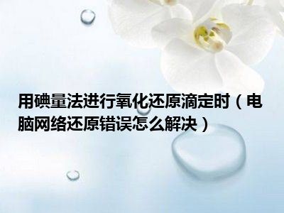 用碘量法进行氧化还原滴定时（电脑网络还原错误怎么解决）