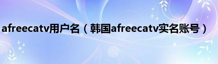  afreecatv用户名（韩国afreecatv实名账号）