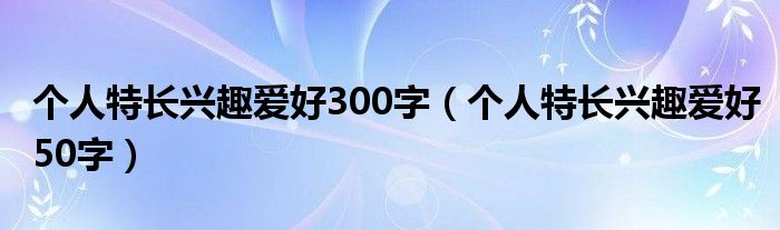  个人特长兴趣爱好300字（个人特长兴趣爱好50字）