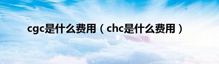  cgc是什么费用（chc是什么费用）