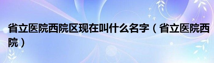  省立医院西院区现在叫什么名字（省立医院西院）