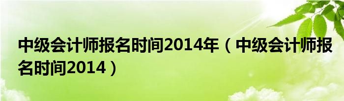  中级会计师报名时间2014年（中级会计师报名时间2014）