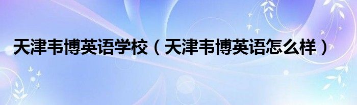  天津韦博英语学校（天津韦博英语怎么样）