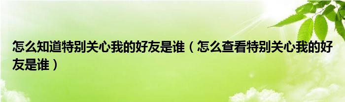  怎么知道特别关心我的好友是谁（怎么查看特别关心我的好友是谁）