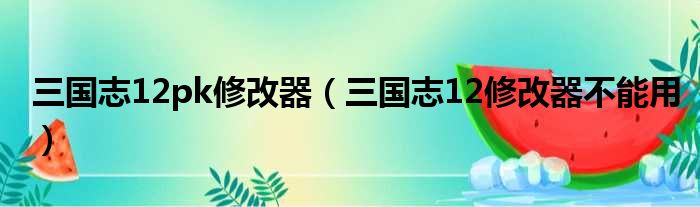 三国志12pk修改器（三国志12修改器不能用）