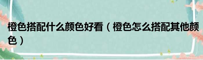 橙色搭配什么颜色好看（橙色怎么搭配其他颜色）