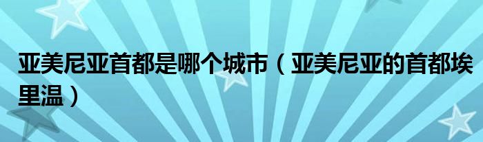 亚美尼亚首都是哪个城市（亚美尼亚的首都埃里温）