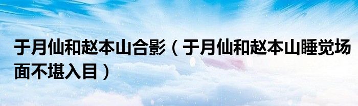  于月仙和赵本山合影（于月仙和赵本山睡觉场面不堪入目）