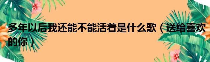 多年以后我还能不能活着是什么歌（送给喜欢的你）