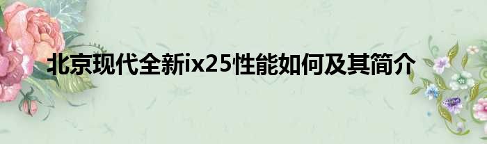 北京现代全新ix25性能如何及其简介