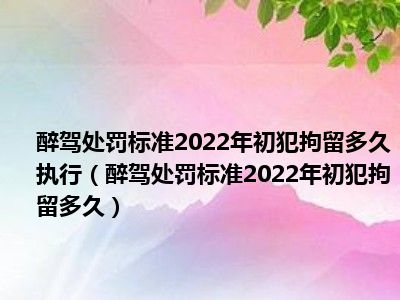 醉驾处罚标准2022年初犯拘留多久执行（醉驾处罚标准2022年初犯拘留多久）