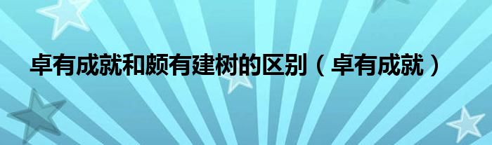  卓有成就和颇有建树的区别（卓有成就）