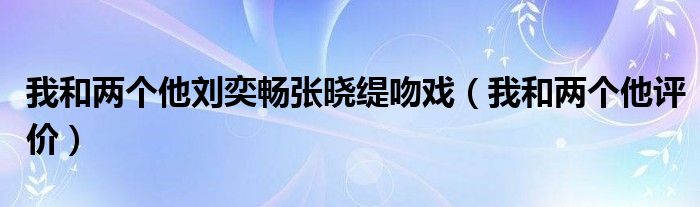  我和两个他刘奕畅张晓缇吻戏（我和两个他评价）