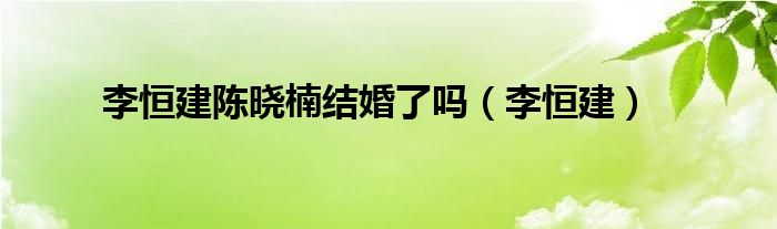  李恒建陈晓楠结婚了吗（李恒建）