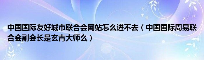  中国国际友好城市联合会网站怎么进不去（中国国际周易联合会副会长是玄青大师么）