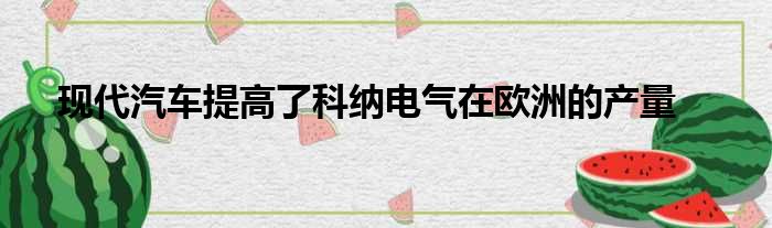 现代汽车提高了科纳电气在欧洲的产量